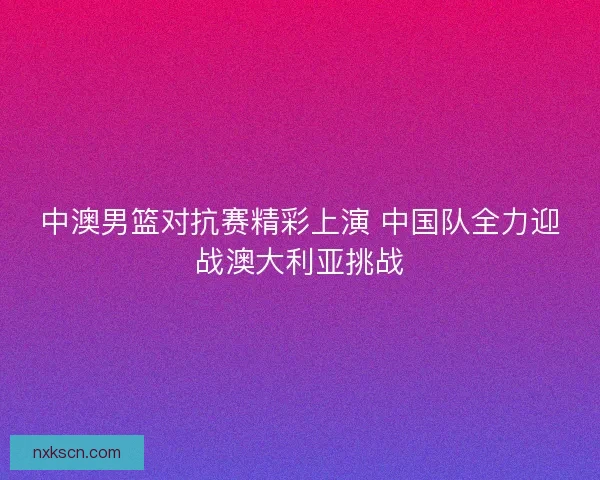 中澳男篮对抗赛精彩上演 中国队全力迎战澳大利亚挑战 中澳男篮对抗赛精彩上演 中国队全力迎战澳大利亚挑战