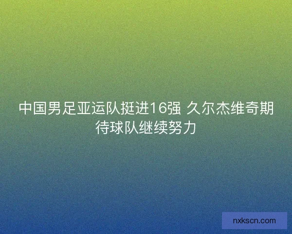 中国男足亚运队挺进16强 久尔杰维奇期待球队继续努力 中国男足亚运队挺进16强 久尔杰维奇期待球队继续努力