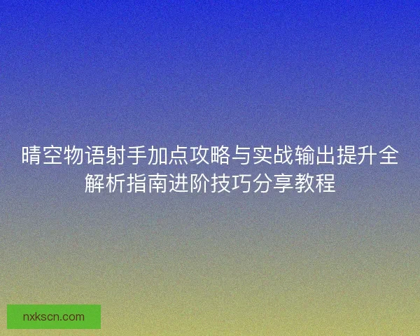 晴空物语射手加点攻略与实战输出提升全解析指南进阶技巧分享教程 晴空物语射手加点攻略与实战输出提升全解析指南进阶技巧分享教程