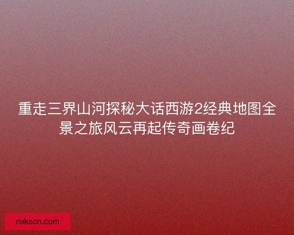 重走三界山河探秘大话西游2经典地图全景之旅风云再起传奇画卷纪