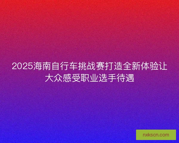 2025海南自行车挑战赛打造全新体验让大众感受职业选手待遇 2025海南自行车挑战赛打造全新体验让大众感受职业选手待遇