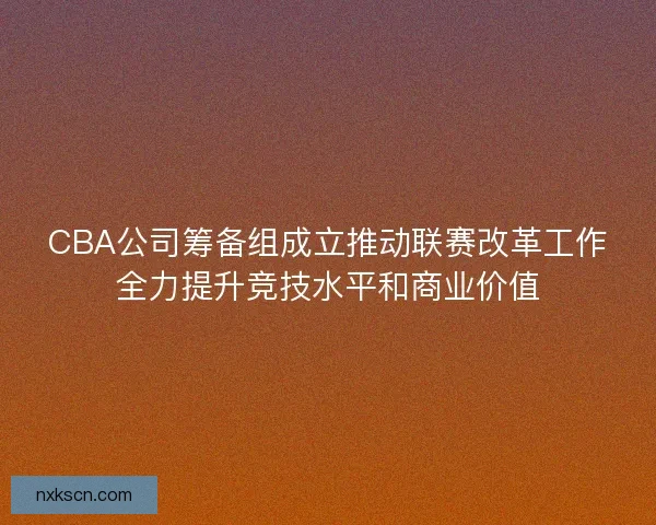 CBA公司筹备组成立推动联赛改革工作全力提升竞技水平和商业价值 CBA公司筹备组成立推动联赛改革工作全力提升竞技水平和商业价值