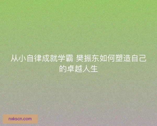 从小自律成就学霸 樊振东如何塑造自己的卓越人生