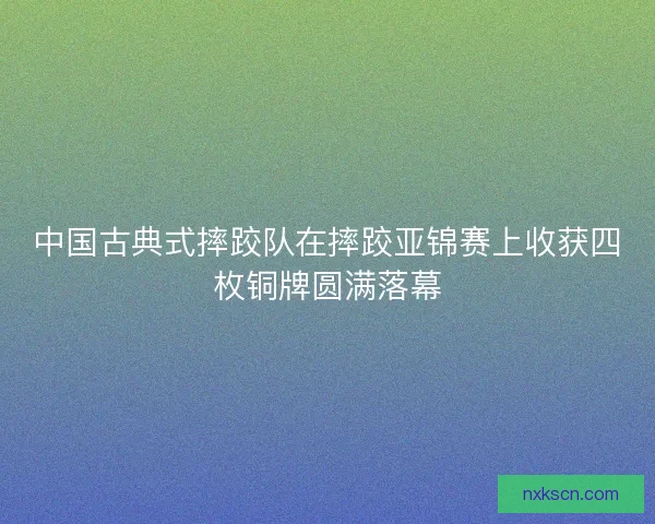 中国古典式摔跤队在摔跤亚锦赛上收获四枚铜牌圆满落幕