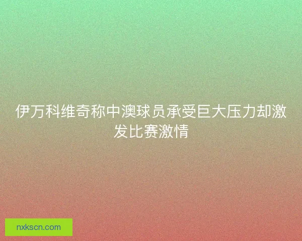 伊万科维奇称中澳球员承受巨大压力却激发比赛激情 伊万科维奇称中澳球员承受巨大压力却激发比赛激情