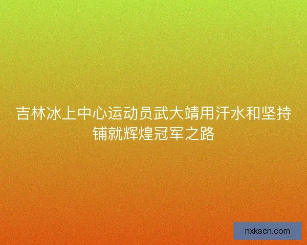 吉林冰上中心运动员武大靖用汗水和坚持铺就辉煌冠军之路