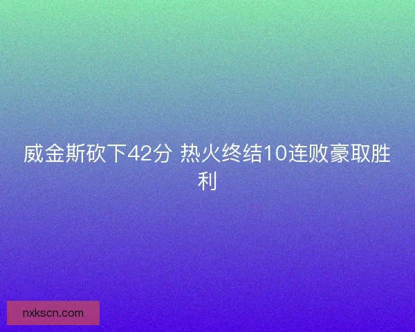 威金斯砍下42分 热火终结10连败豪取胜利 威金斯砍下42分 热火终结10连败豪取胜利