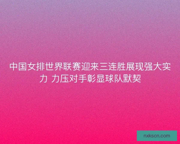 中国女排世界联赛迎来三连胜展现强大实力 力压对手彰显球队默契 中国女排世界联赛迎来三连胜展现强大实力 力压对手彰显球队默契