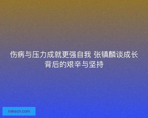 伤病与压力成就更强自我 张镇麟谈成长背后的艰辛与坚持