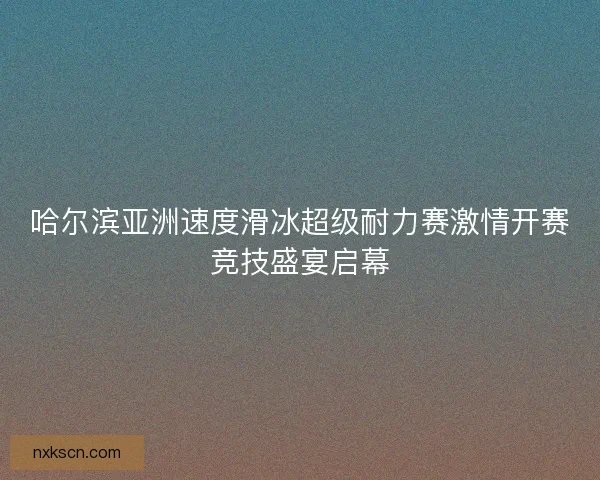 哈尔滨亚洲速度滑冰超级耐力赛激情开赛竞技盛宴启幕 哈尔滨亚洲速度滑冰超级耐力赛激情开赛竞技盛宴启幕
