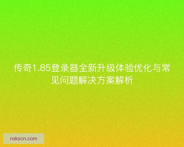 传奇1.85登录器全新升级体验优化与常见问题解决方案解析 传奇1.85登录器全新升级体验优化与常见问题解决方案解析