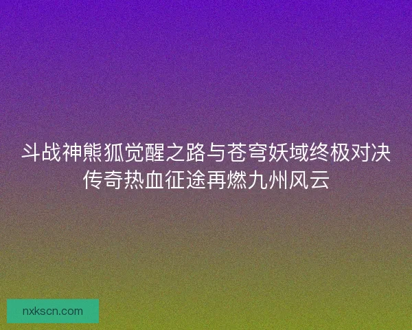 斗战神熊狐觉醒之路与苍穹妖域终极对决传奇热血征途再燃九州风云