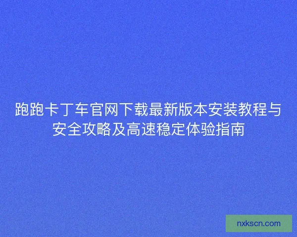 跑跑卡丁车官网下载最新版本安装教程与安全攻略及高速稳定体验指南