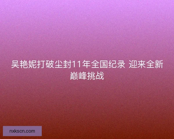 吴艳妮打破尘封11年全国纪录 迎来全新巅峰挑战 吴艳妮打破尘封11年全国纪录 迎来全新巅峰挑战
