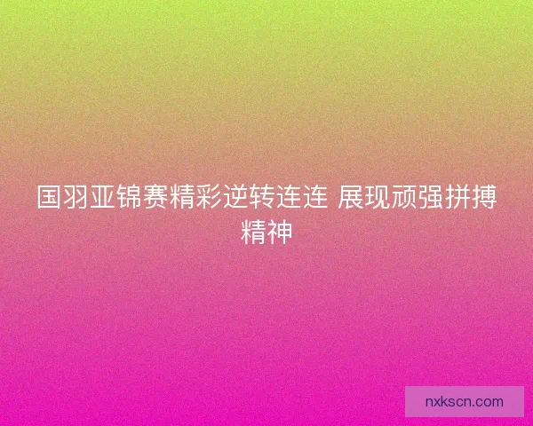 国羽亚锦赛精彩逆转连连 展现顽强拼搏精神 国羽亚锦赛精彩逆转连连 展现顽强拼搏精神