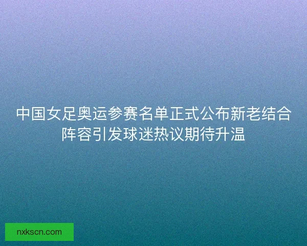 中国女足奥运参赛名单正式公布新老结合阵容引发球迷热议期待升温 中国女足奥运参赛名单正式公布新老结合阵容引发球迷热议期待升温