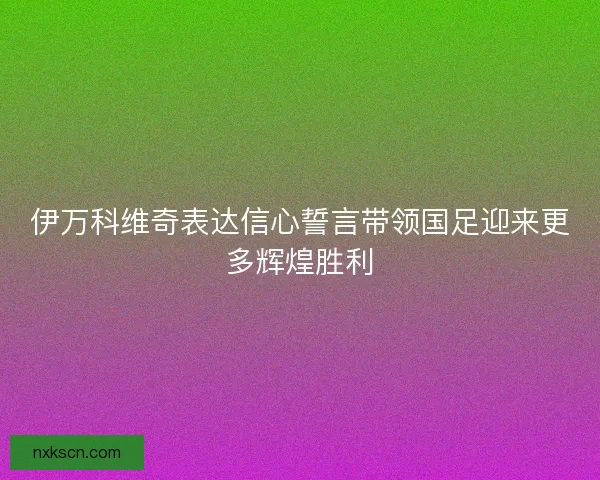 伊万科维奇表达信心誓言带领国足迎来更多辉煌胜利 伊万科维奇表达信心誓言带领国足迎来更多辉煌胜利